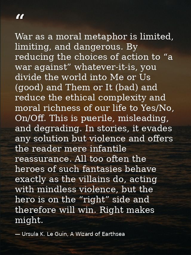War as a moral metaphor is limited, limiting, and dangerous. By reducing the choices of action to “a war against” whatev — Ursula K. Le Guin, A Wizard of Earthsea