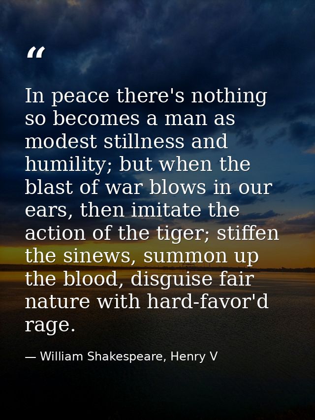In peace there's nothing so becomes a man as modest stillness and humility; but when the blast of war blows in our ears, — William Shakespeare, Henry V