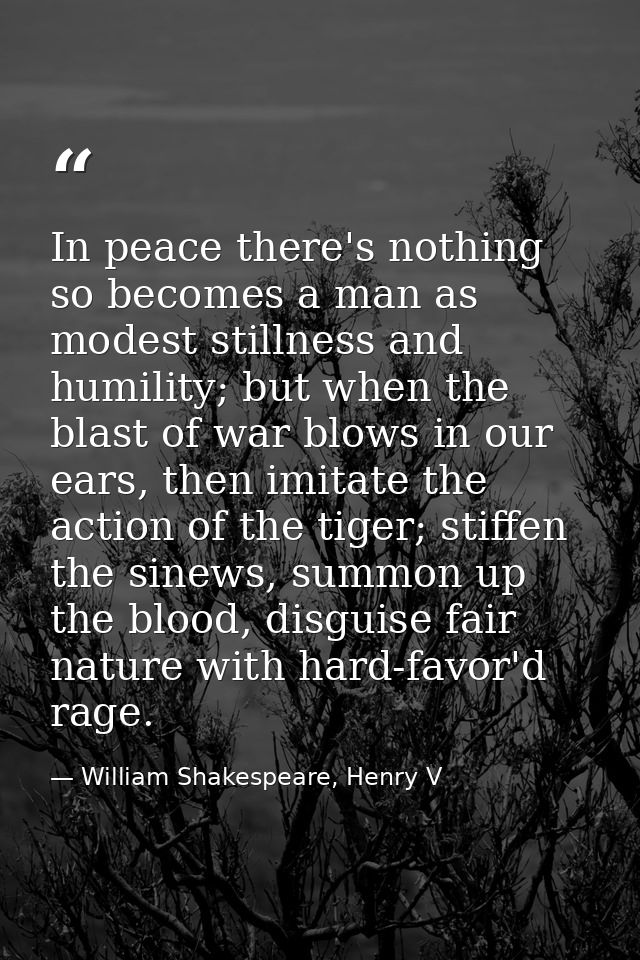 In peace there's nothing so becomes a man as modest stillness and humility; but when the blast of war blows in our ears, — William Shakespeare, Henry V