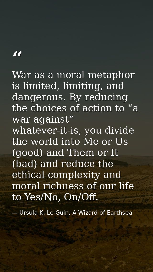 War as a moral metaphor is limited, limiting, and dangerous. By reducing the choices of action to “a war against” whatev — Ursula K. Le Guin, A Wizard of Earthsea