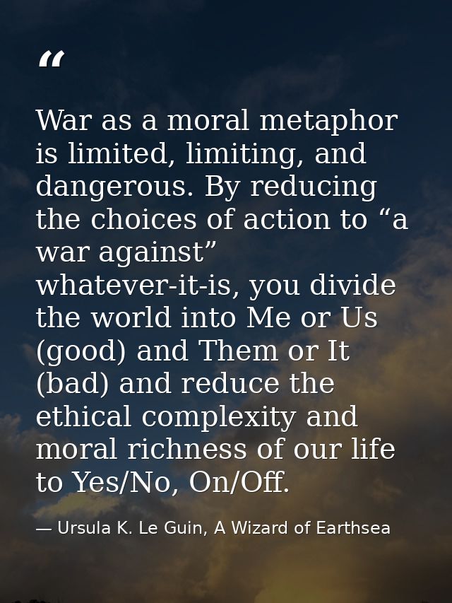 War as a moral metaphor is limited, limiting, and dangerous. By reducing the choices of action to “a war against” whatev — Ursula K. Le Guin, A Wizard of Earthsea