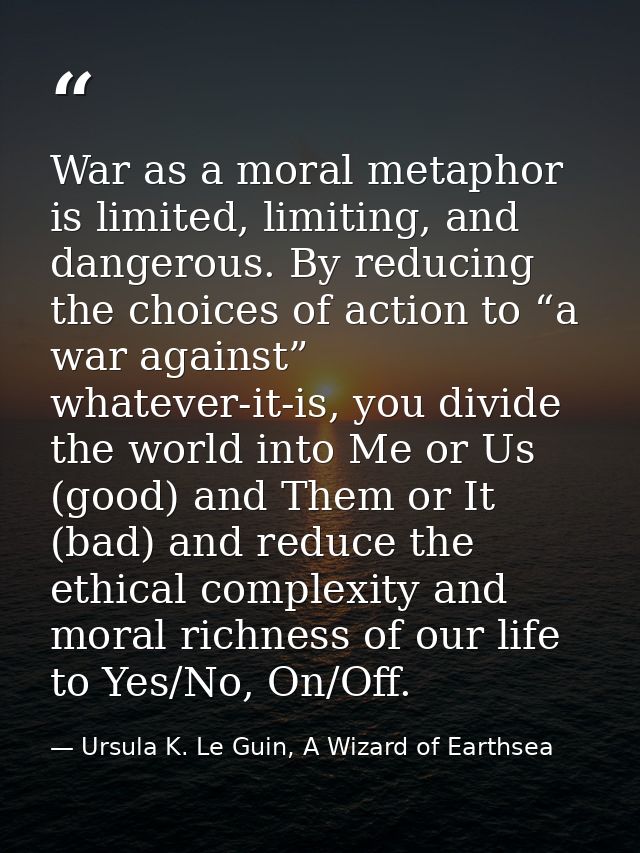War as a moral metaphor is limited, limiting, and dangerous. By reducing the choices of action to “a war against” whatev — Ursula K. Le Guin, A Wizard of Earthsea