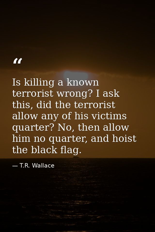 Is killing a known terrorist wrong? I ask this, did the terrorist allow any of his victims quarter? No, then allow him n — T.R. Wallace