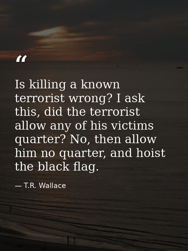 Is killing a known terrorist wrong? I ask this, did the terrorist allow any of his victims quarter? No, then allow him n — T.R. Wallace