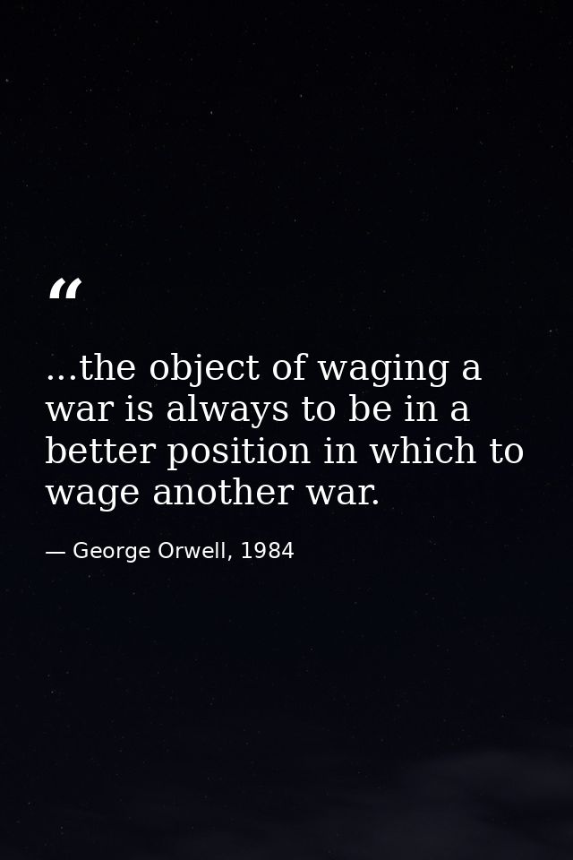 ...the object of waging a war is always to be in a better position in which to wage another war. — George Orwell, 1984