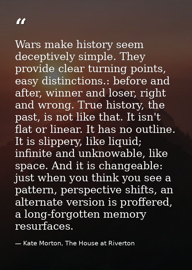 Wars make history seem deceptively simple. They provide clear turning points, easy distinctions.: before and after, winn — Kate Morton, The House at Riverton