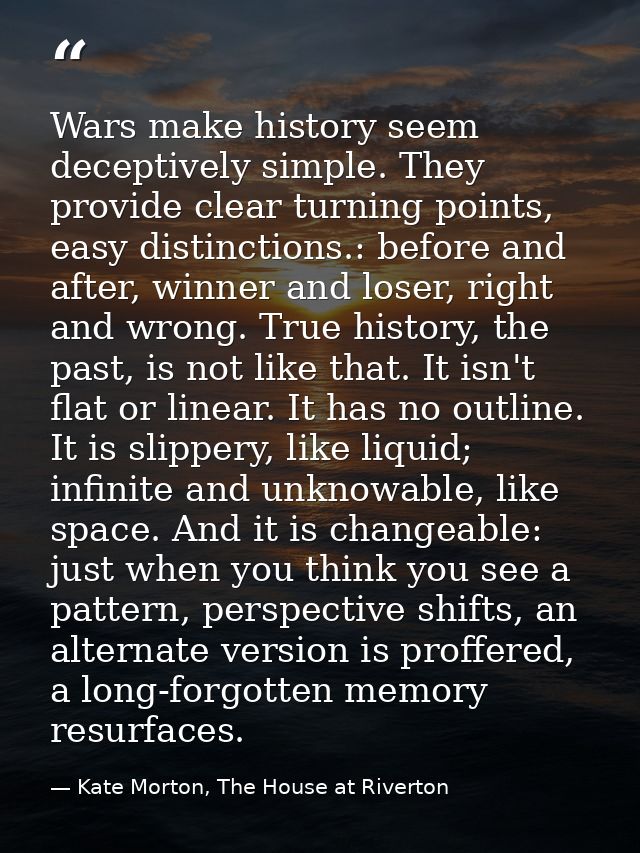 Wars make history seem deceptively simple. They provide clear turning points, easy distinctions.: before and after, winn — Kate Morton, The House at Riverton