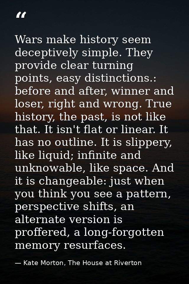 Wars make history seem deceptively simple. They provide clear turning points, easy distinctions.: before and after, winn — Kate Morton, The House at Riverton