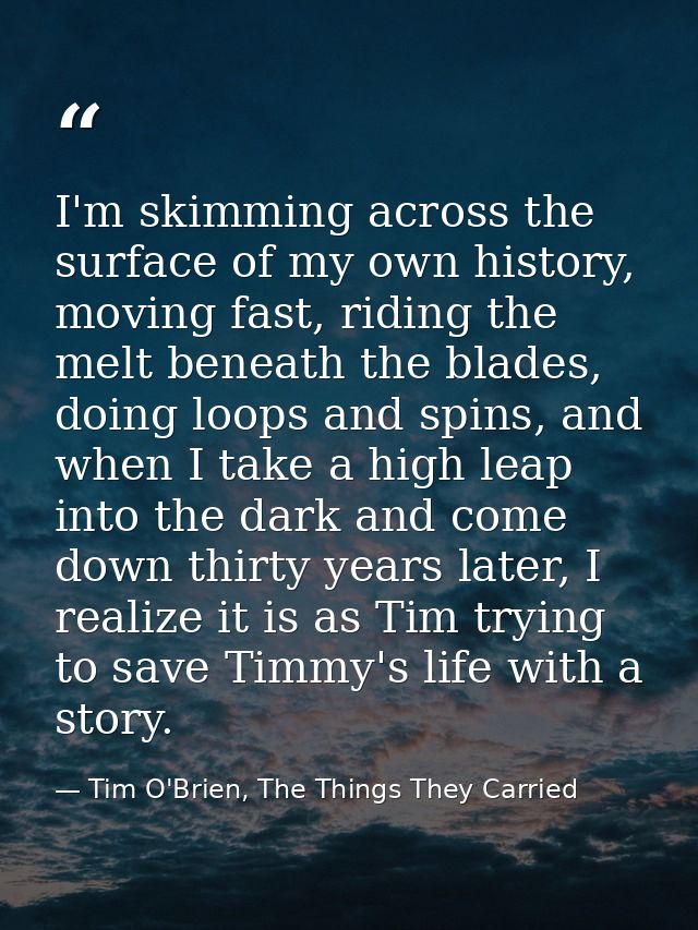 I'm skimming across the surface of my own history, moving fast, riding the melt beneath the blades, doing loops and spin — Tim O'Brien, The Things They Carried