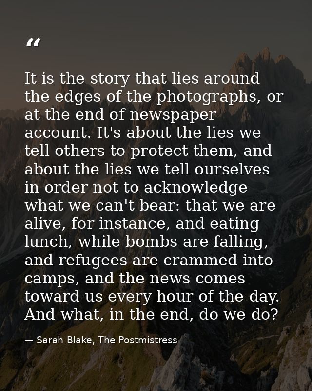 It is the story that lies around the edges of the photographs, or at the end of newspaper account. It's about the lies w — Sarah Blake, The Postmistress