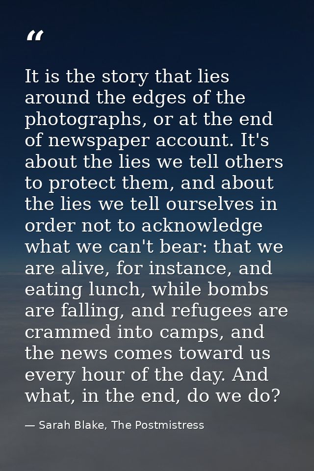It is the story that lies around the edges of the photographs, or at the end of newspaper account. It's about the lies w — Sarah Blake, The Postmistress
