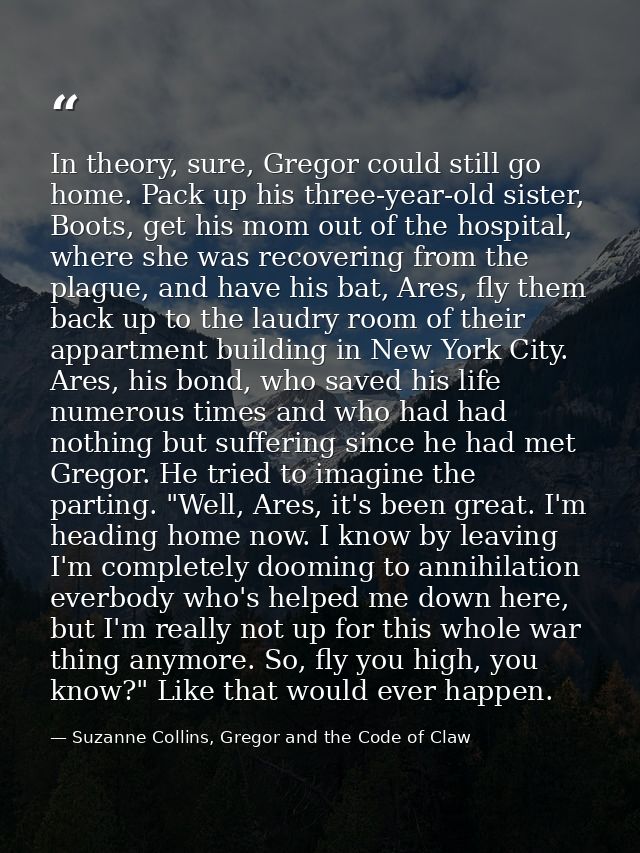 In theory, sure, Gregor could still go home. Pack up his three-year-old sister, Boots, get his mom out of the hospital,  — Suzanne Collins, Gregor and the Code of Claw