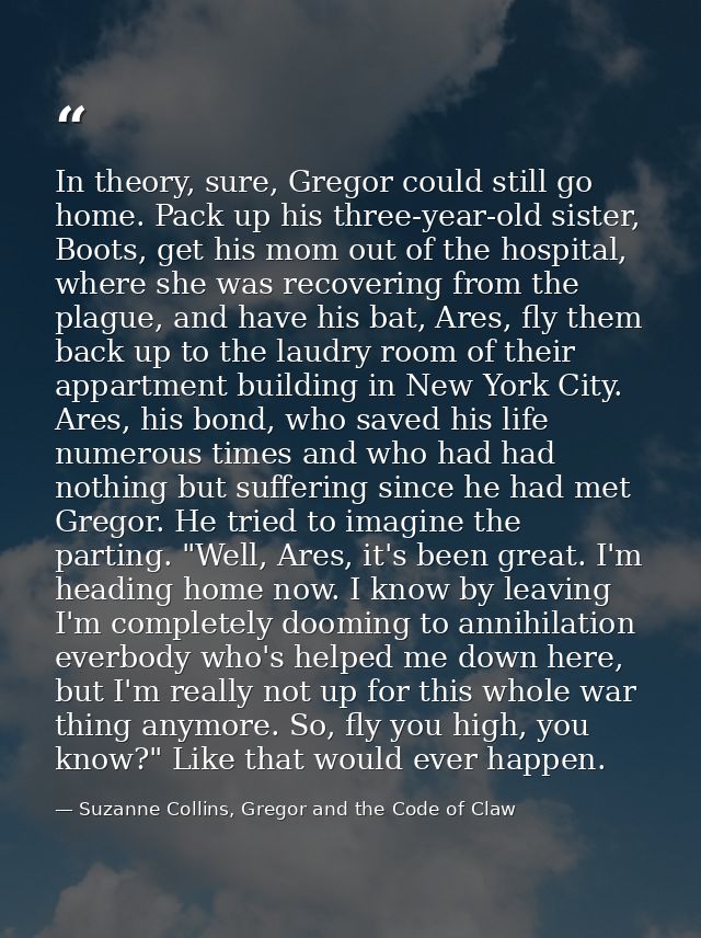 In theory, sure, Gregor could still go home. Pack up his three-year-old sister, Boots, get his mom out of the hospital,  — Suzanne Collins, Gregor and the Code of Claw
