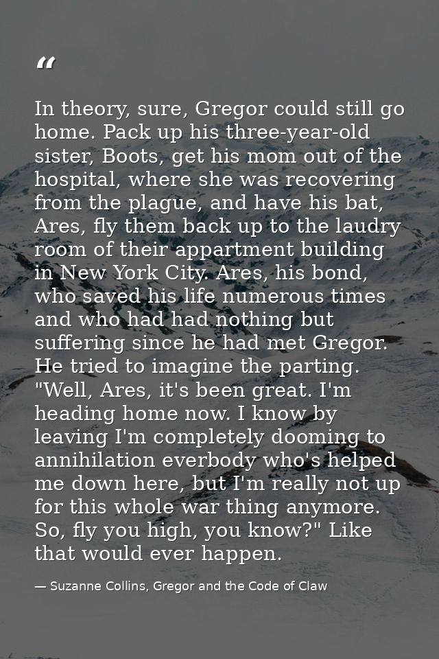 In theory, sure, Gregor could still go home. Pack up his three-year-old sister, Boots, get his mom out of the hospital,  — Suzanne Collins, Gregor and the Code of Claw
