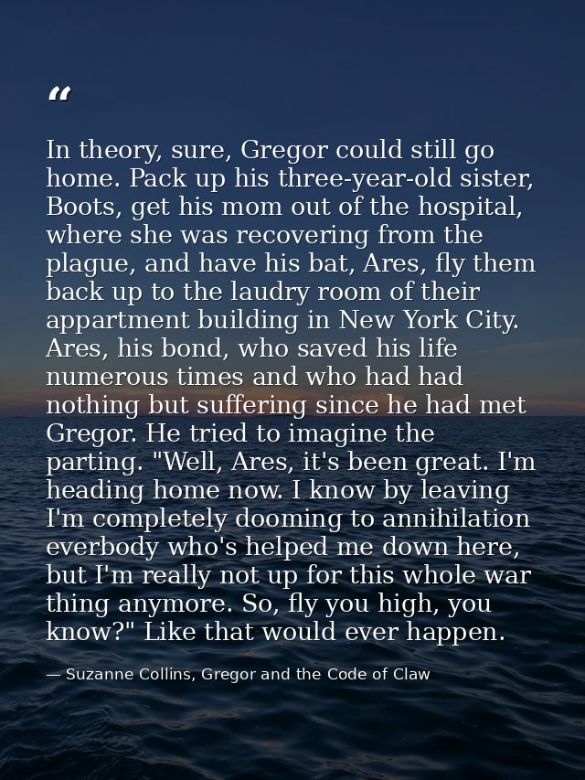 In theory, sure, Gregor could still go home. Pack up his three-year-old sister, Boots, get his mom out of the hospital,  — Suzanne Collins, Gregor and the Code of Claw