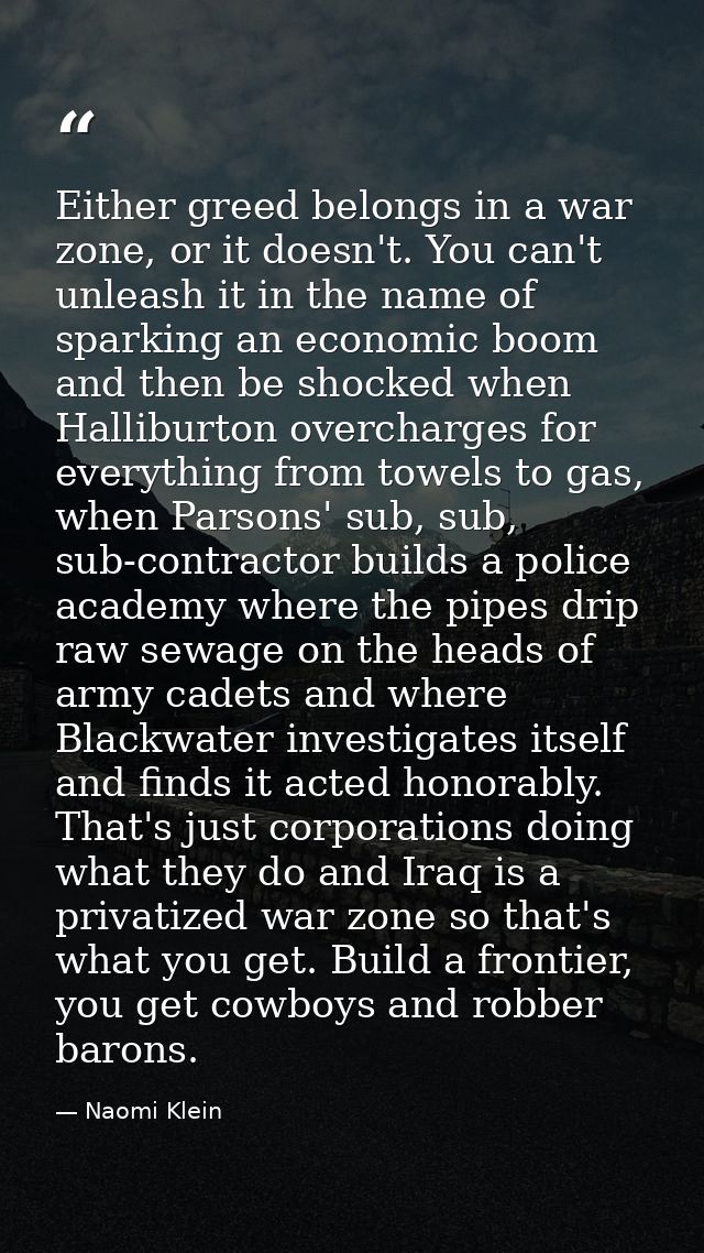 Either greed belongs in a war zone, or it doesn't. You can't unleash it in the name of sparking an economic boom and the — Naomi Klein