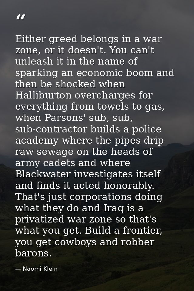 Either greed belongs in a war zone, or it doesn't. You can't unleash it in the name of sparking an economic boom and the — Naomi Klein