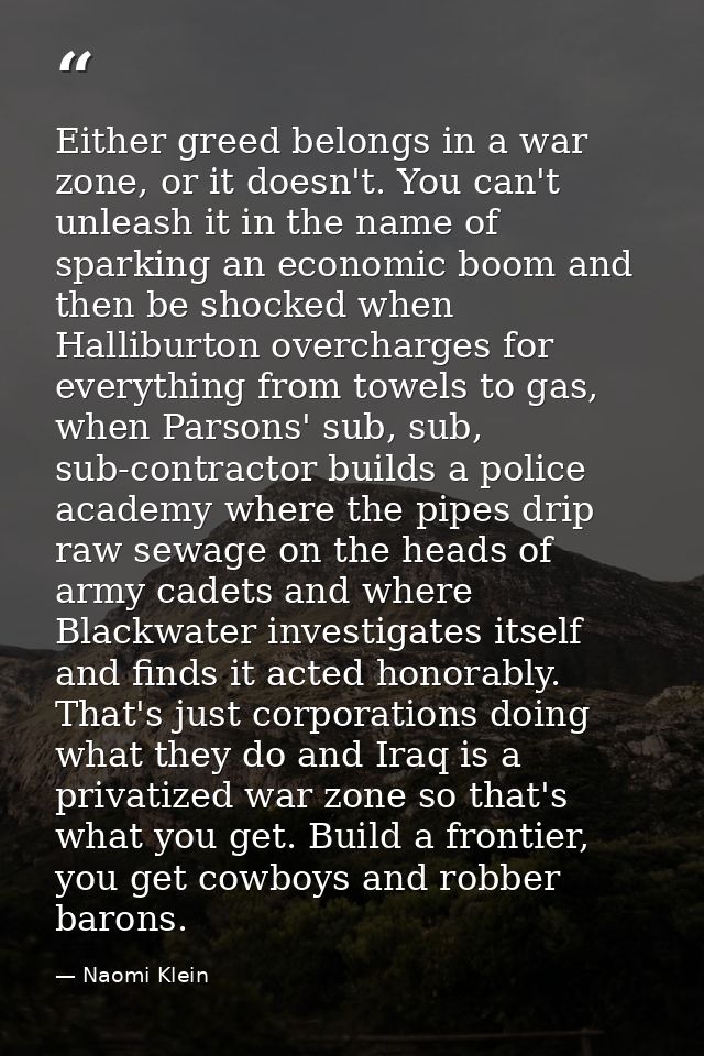 Either greed belongs in a war zone, or it doesn't. You can't unleash it in the name of sparking an economic boom and the — Naomi Klein