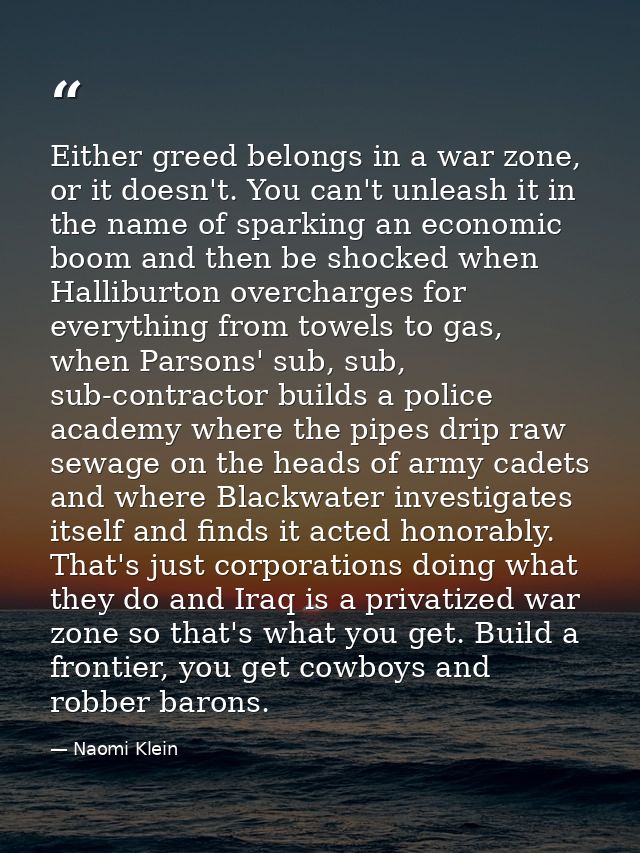 Either greed belongs in a war zone, or it doesn't. You can't unleash it in the name of sparking an economic boom and the — Naomi Klein