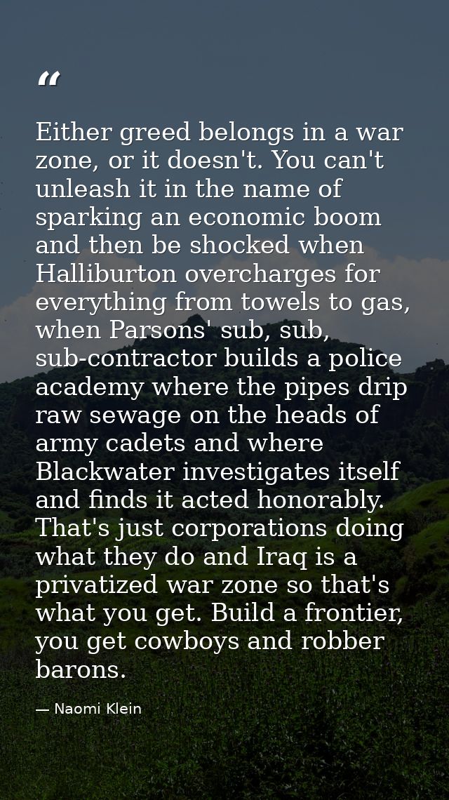 Either greed belongs in a war zone, or it doesn't. You can't unleash it in the name of sparking an economic boom and the — Naomi Klein