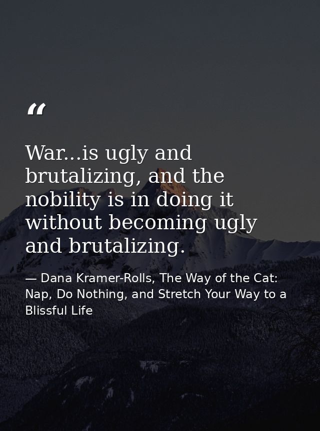 War...is ugly and brutalizing, and the nobility is in doing it without becoming ugly and brutalizing. — Dana Kramer-Rolls, The Way of the Cat: Nap, Do Nothing, and Stretch Your Way to a Blissful Life