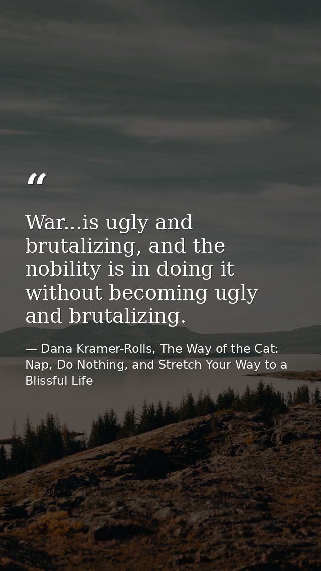 War...is ugly and brutalizing, and the nobility is in doing it without becoming ugly and brutalizing. — Dana Kramer-Rolls, The Way of the Cat: Nap, Do Nothing, and Stretch Your Way to a Blissful Life