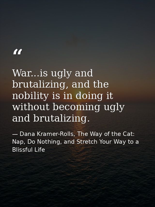 War...is ugly and brutalizing, and the nobility is in doing it without becoming ugly and brutalizing. — Dana Kramer-Rolls, The Way of the Cat: Nap, Do Nothing, and Stretch Your Way to a Blissful Life