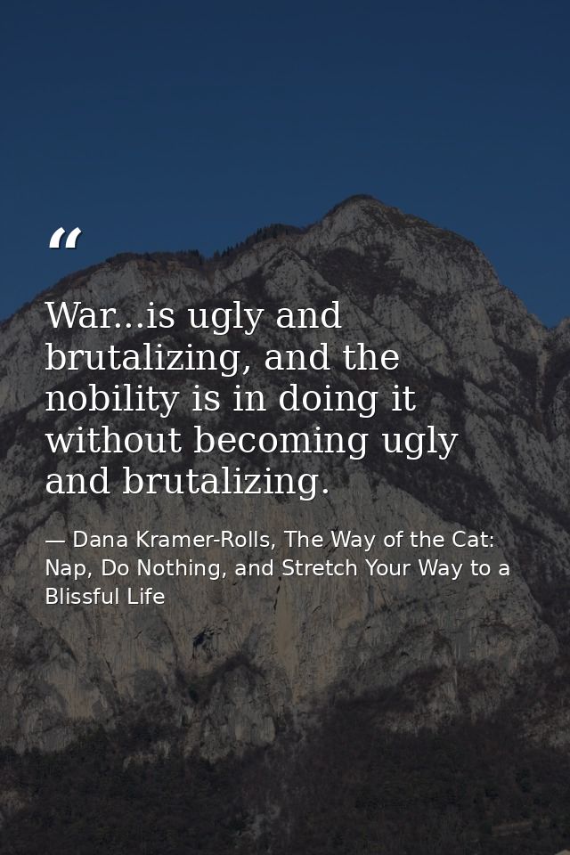 War...is ugly and brutalizing, and the nobility is in doing it without becoming ugly and brutalizing. — Dana Kramer-Rolls, The Way of the Cat: Nap, Do Nothing, and Stretch Your Way to a Blissful Life