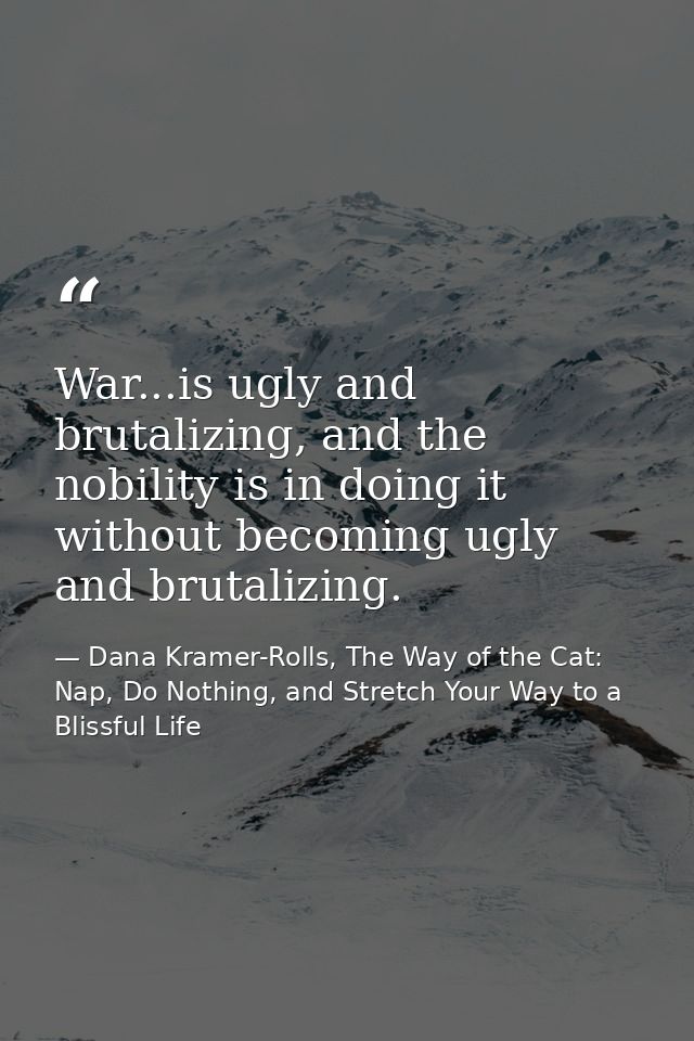 War...is ugly and brutalizing, and the nobility is in doing it without becoming ugly and brutalizing. — Dana Kramer-Rolls, The Way of the Cat: Nap, Do Nothing, and Stretch Your Way to a Blissful Life