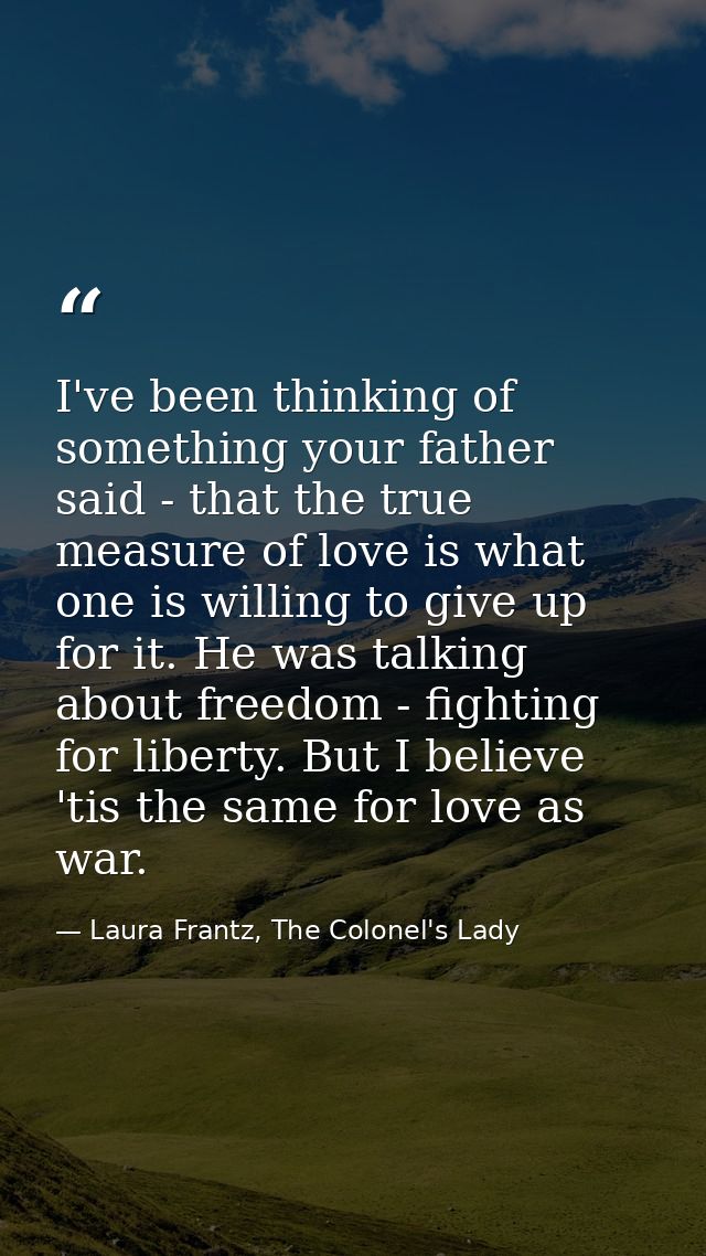I've been thinking of something your father said - that the true measure of love is what one is willing to give up for i — Laura Frantz, The Colonel's Lady