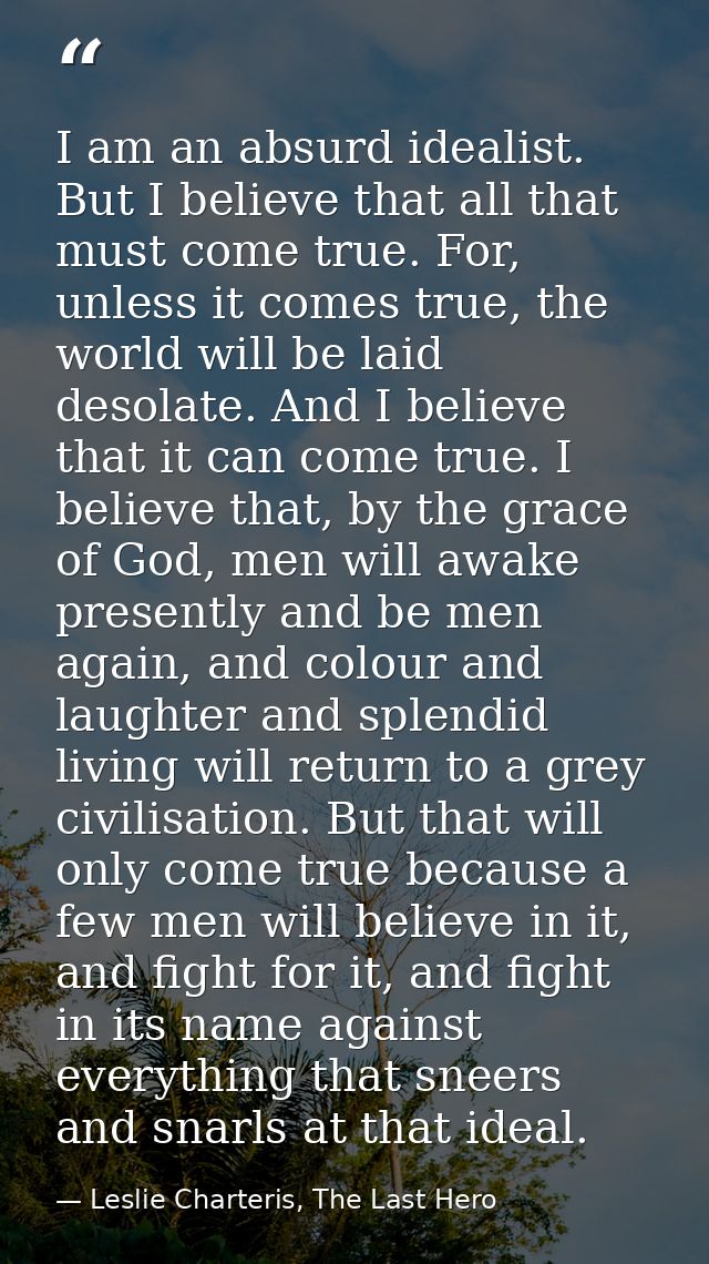 I am an absurd idealist. But I believe that all that must come true. For, unless it comes true, the world will be laid d — Leslie Charteris, The Last Hero