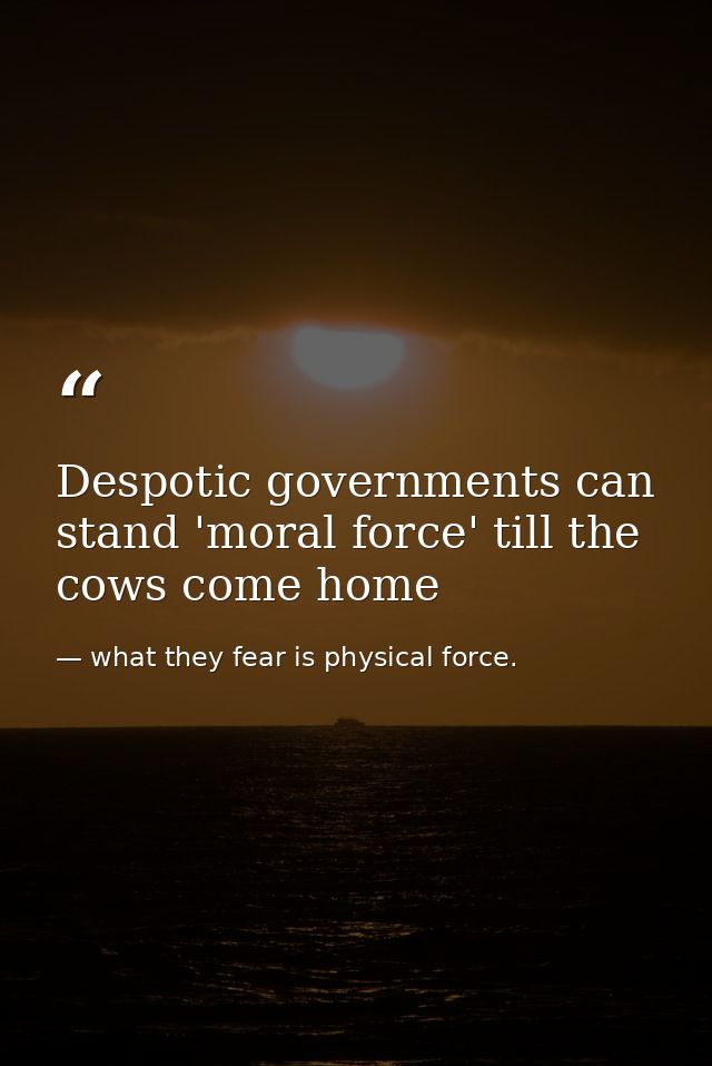 Despotic governments can stand 'moral force' till the cows come home — what they fear is physical force.