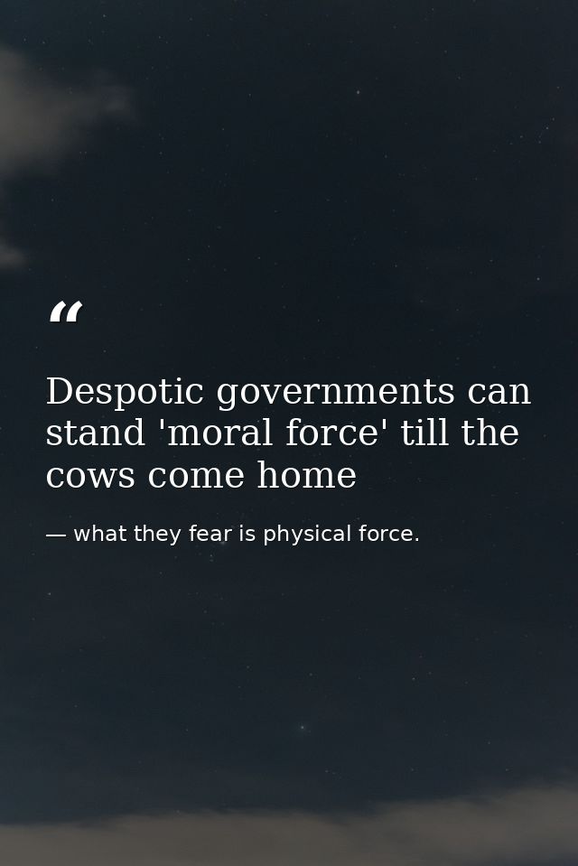 Despotic governments can stand 'moral force' till the cows come home — what they fear is physical force.