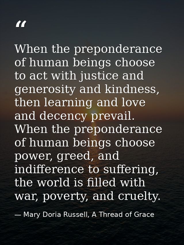 When the preponderance of human beings choose to act with justice and generosity and kindness, then learning and love an — Mary Doria Russell, A Thread of Grace
