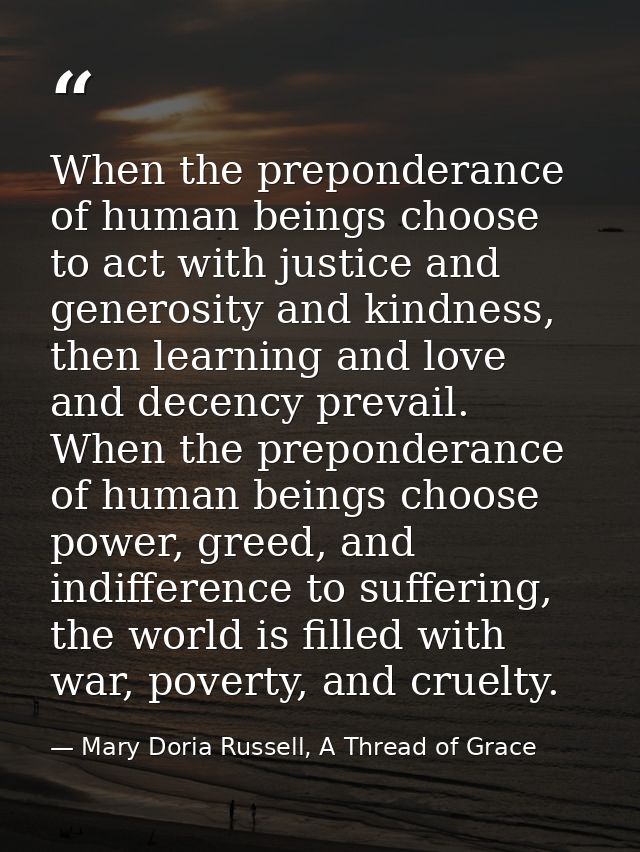 When the preponderance of human beings choose to act with justice and generosity and kindness, then learning and love an — Mary Doria Russell, A Thread of Grace