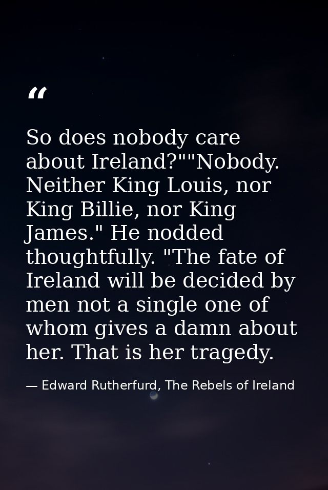 So does nobody care about Ireland?""Nobody. Neither King Louis, nor King Billie, nor King James." He nodded thoughtfully — Edward Rutherfurd, The Rebels of Ireland