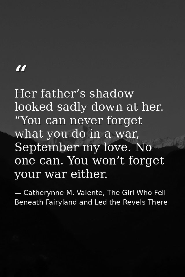 Her father’s shadow looked sadly down at her. “You can never forget what you do in a war, September my love. No one can. — Catherynne M. Valente, The Girl Who Fell Beneath Fairyland and Led the Revels There