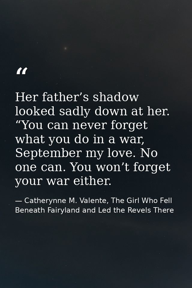 Her father’s shadow looked sadly down at her. “You can never forget what you do in a war, September my love. No one can. — Catherynne M. Valente, The Girl Who Fell Beneath Fairyland and Led the Revels There