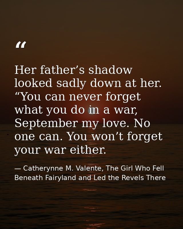 Her father’s shadow looked sadly down at her. “You can never forget what you do in a war, September my love. No one can. — Catherynne M. Valente, The Girl Who Fell Beneath Fairyland and Led the Revels There