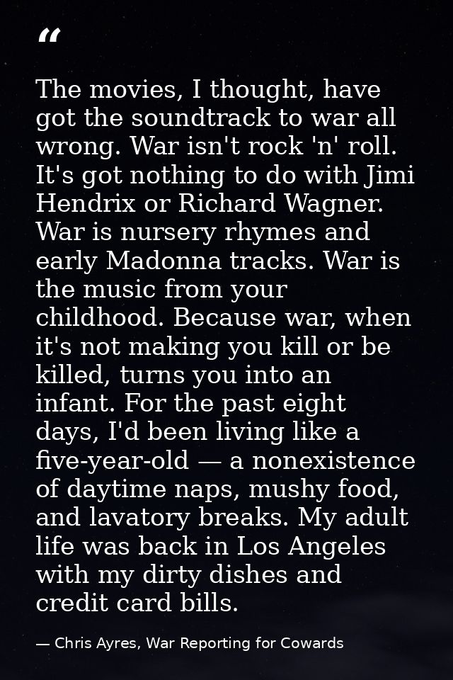 The movies, I thought, have got the soundtrack to war all wrong. War isn't rock 'n' roll. It's got nothing to do with Ji — Chris Ayres, War Reporting for Cowards