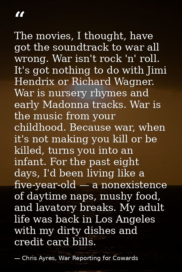 The movies, I thought, have got the soundtrack to war all wrong. War isn't rock 'n' roll. It's got nothing to do with Ji — Chris Ayres, War Reporting for Cowards
