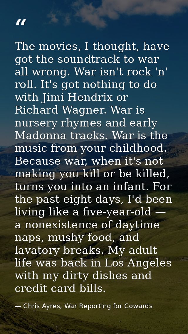 The movies, I thought, have got the soundtrack to war all wrong. War isn't rock 'n' roll. It's got nothing to do with Ji — Chris Ayres, War Reporting for Cowards