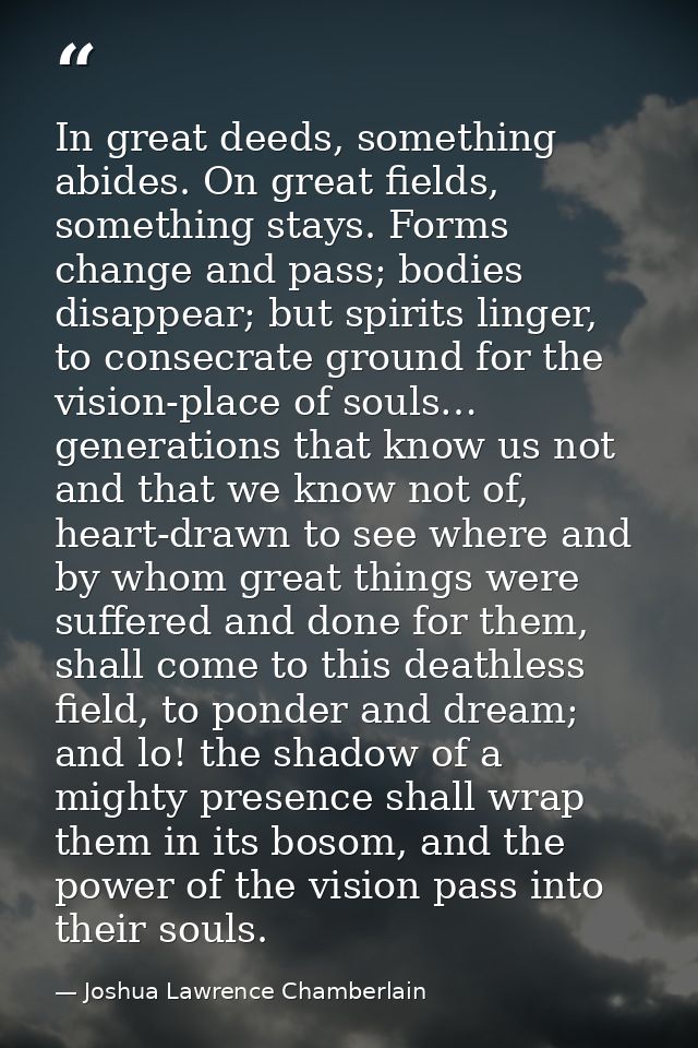 In great deeds, something abides. On great fields, something stays. Forms change and pass; bodies disappear; but spirits — Joshua Lawrence Chamberlain