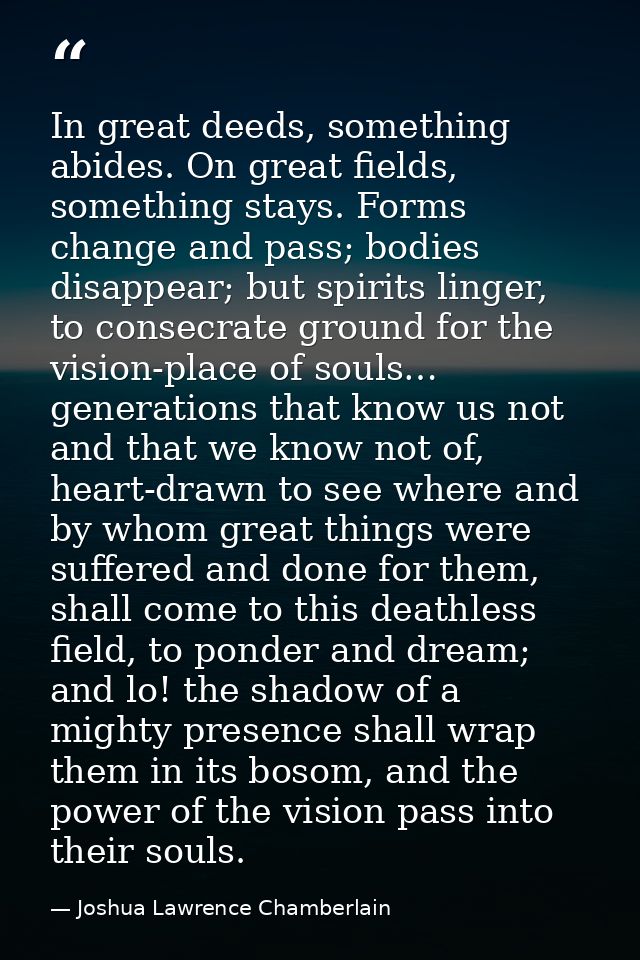 In great deeds, something abides. On great fields, something stays. Forms change and pass; bodies disappear; but spirits — Joshua Lawrence Chamberlain