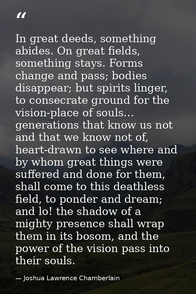 In great deeds, something abides. On great fields, something stays. Forms change and pass; bodies disappear; but spirits — Joshua Lawrence Chamberlain
