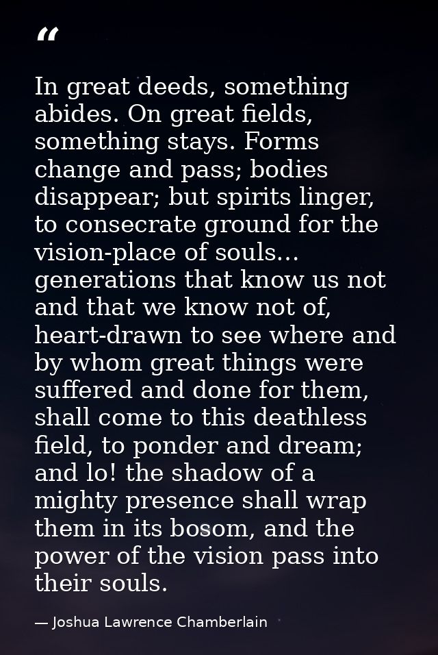 In great deeds, something abides. On great fields, something stays. Forms change and pass; bodies disappear; but spirits — Joshua Lawrence Chamberlain