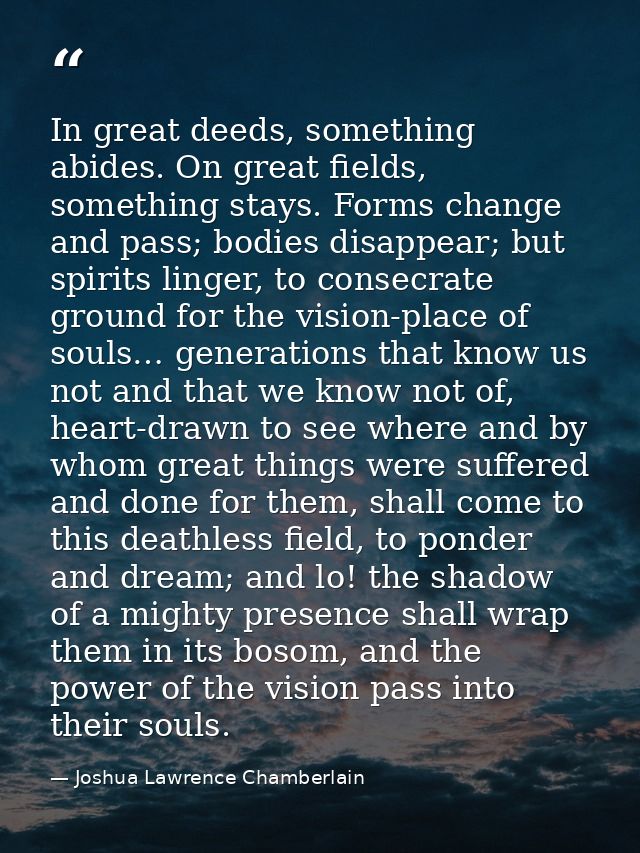 In great deeds, something abides. On great fields, something stays. Forms change and pass; bodies disappear; but spirits — Joshua Lawrence Chamberlain