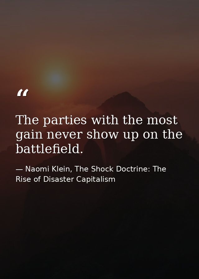 The parties with the most gain never show up on the battlefield. — Naomi Klein, The Shock Doctrine: The Rise of Disaster Capitalism