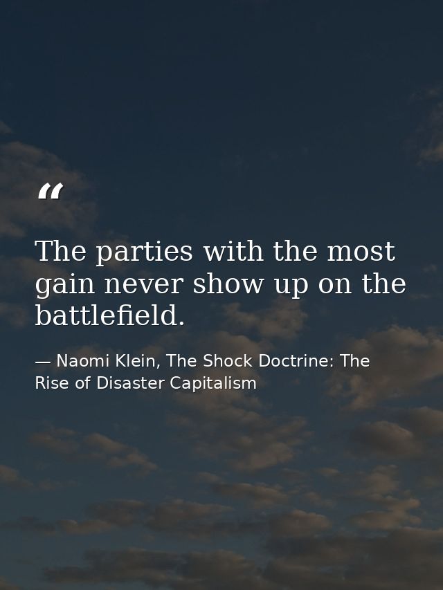 The parties with the most gain never show up on the battlefield. — Naomi Klein, The Shock Doctrine: The Rise of Disaster Capitalism