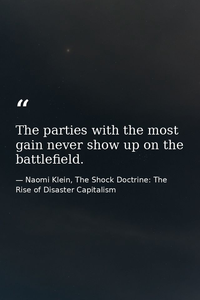 The parties with the most gain never show up on the battlefield. — Naomi Klein, The Shock Doctrine: The Rise of Disaster Capitalism